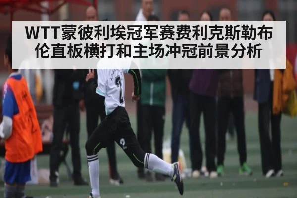 WTT蒙彼利埃冠军赛费利克斯勒布伦直板横打和主场冲冠前景分析