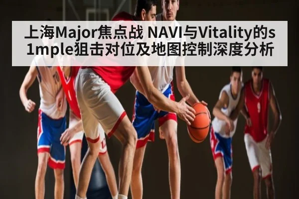 上海Major焦点战 NAVI与Vitality的s1mple狙击对位及地图控制深度分析