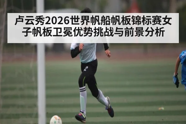 卢云秀2026世界帆船帆板锦标赛女子帆板卫冕优势挑战与前景分析