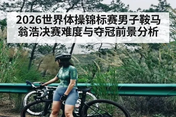2026世界体操锦标赛男子鞍马翁浩决赛难度与夺冠前景分析