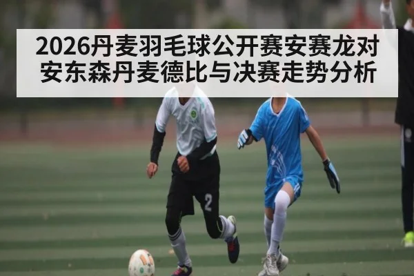 2026丹麦羽毛球公开赛安赛龙对安东森丹麦德比与决赛走势分析