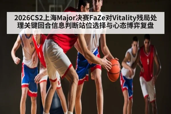 2026CS2上海Major决赛FaZe对Vitality残局处理关键回合信息判断站位选择与心态博弈复盘