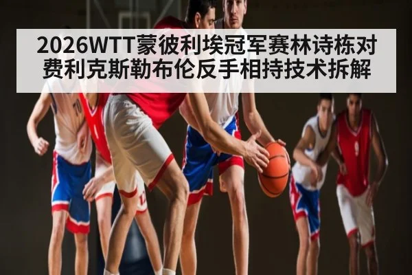 2026WTT蒙彼利埃冠军赛林诗栋对费利克斯勒布伦反手相持技术拆解